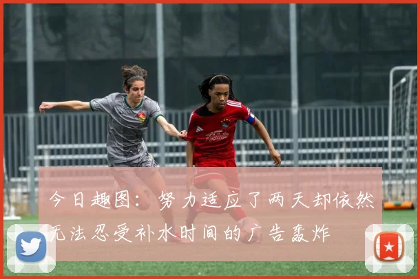 今日趣图：努力适应了两天却依然无法忍受补水时间的广告轰炸