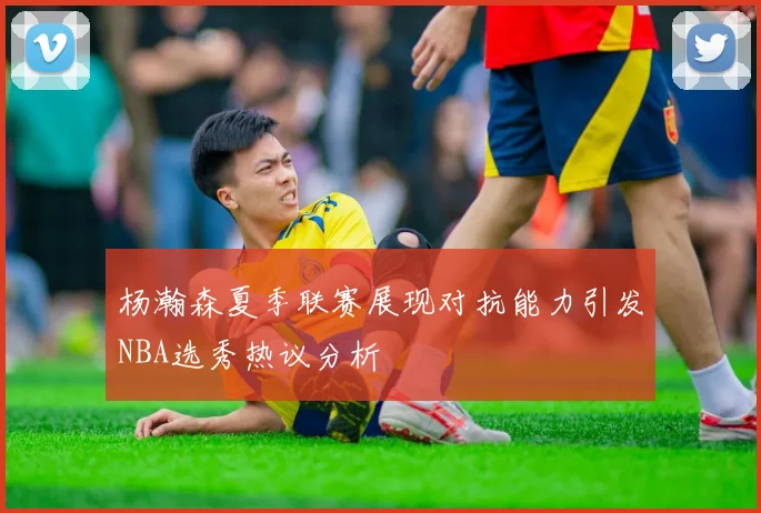 杨瀚森夏季联赛展现对抗能力引发NBA选秀热议分析
