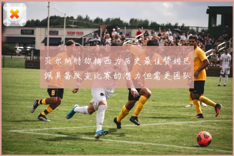 贝尔纳特称梅西为历史最佳赞姆巴佩具备改变比赛的潜力但需更团队化