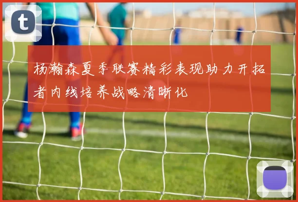 杨瀚森夏季联赛精彩表现助力开拓者内线培养战略清晰化