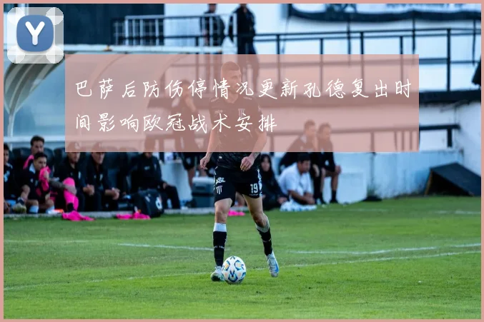 巴萨后防伤停情况更新孔德复出时间影响欧冠战术安排
