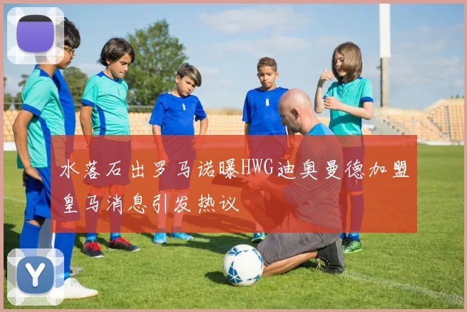 水落石出罗马诺曝HWG迪奥曼德加盟皇马消息引发热议