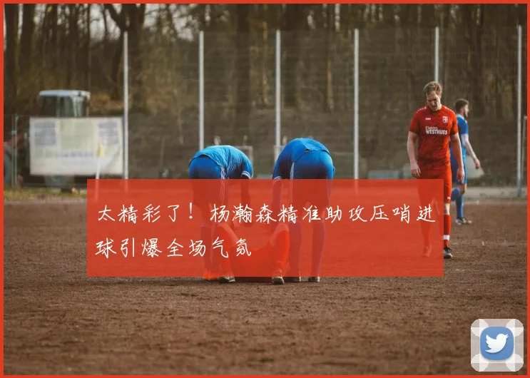 太精彩了！杨瀚森精准助攻压哨进球引爆全场气氛