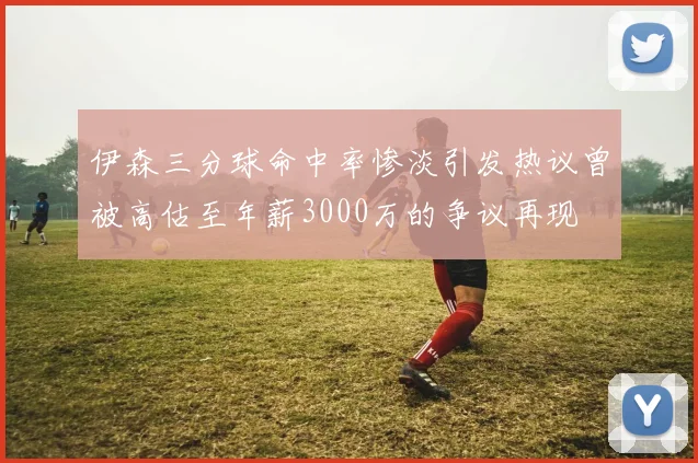 伊森三分球命中率惨淡引发热议曾被高估至年薪3000万的争议再现