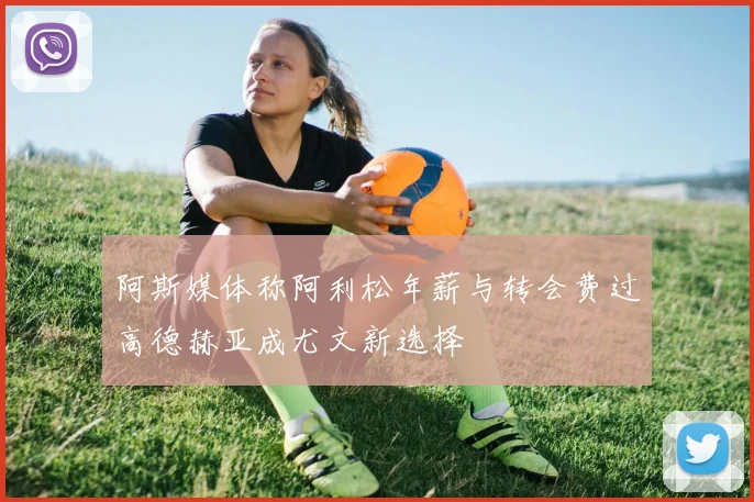 阿斯媒体称阿利松年薪与转会费过高德赫亚成尤文新选择