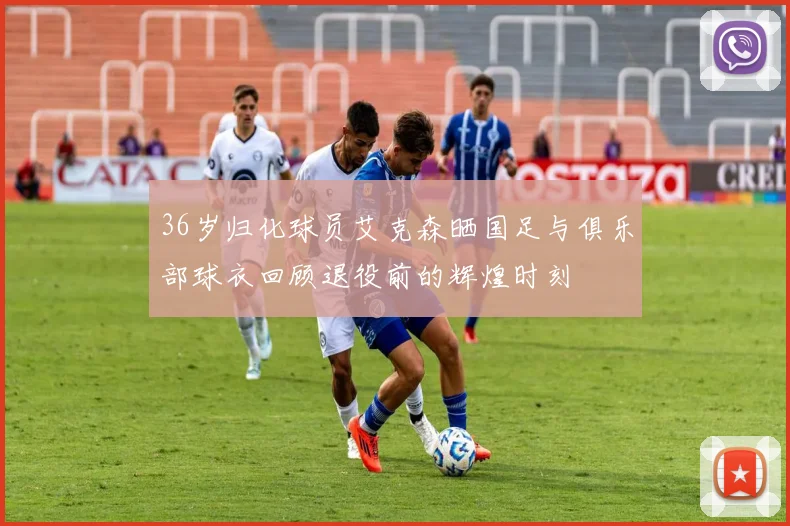 36岁归化球员艾克森晒国足与俱乐部球衣回顾退役前的辉煌时刻