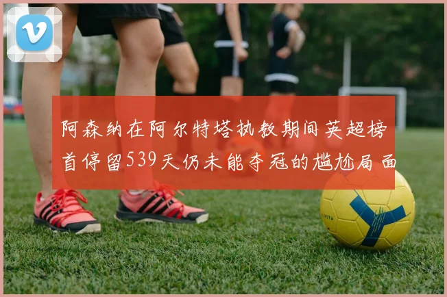 阿森纳在阿尔特塔执教期间英超榜首停留539天仍未能夺冠的尴尬局面