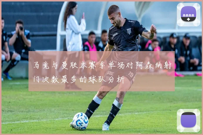 马竞与曼联本赛季单场对阿森纳射门次数最多的球队分析