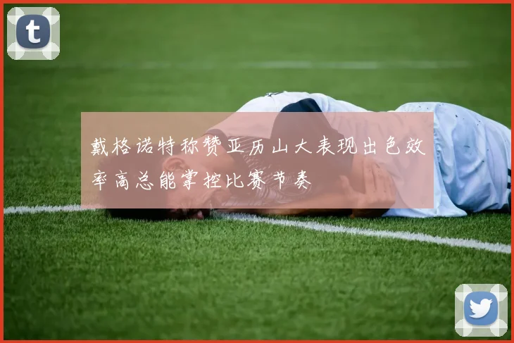 戴格诺特称赞亚历山大表现出色效率高总能掌控比赛节奏