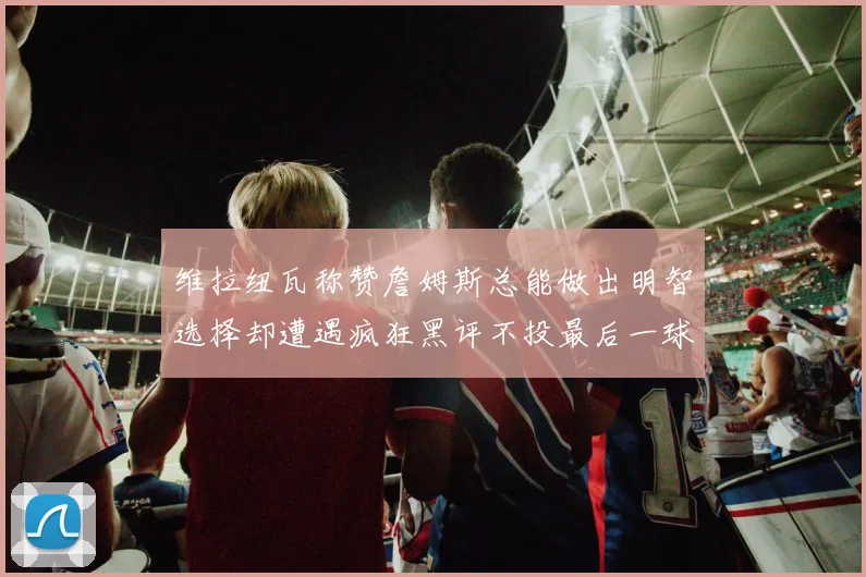 维拉纽瓦称赞詹姆斯总能做出明智选择却遭遇疯狂黑评不投最后一球