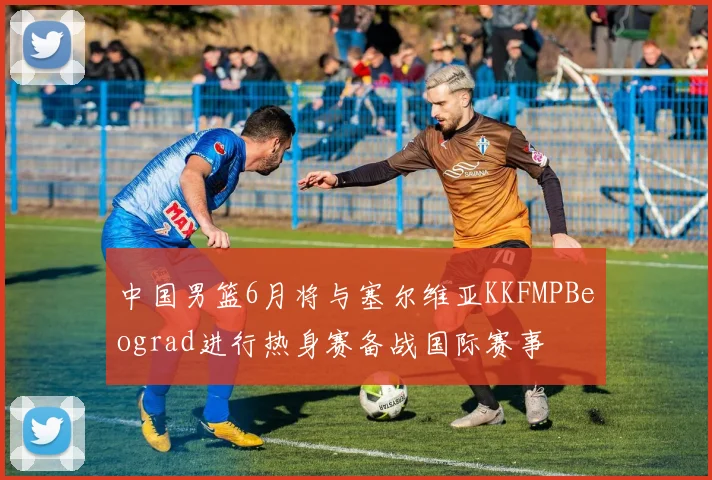 中国男篮6月将与塞尔维亚KKFMPBeograd进行热身赛备战国际赛事